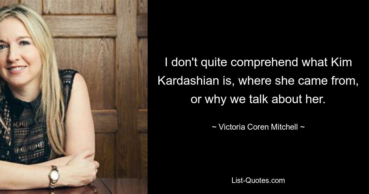 I don't quite comprehend what Kim Kardashian is, where she came from, or why we talk about her. — © Victoria Coren Mitchell