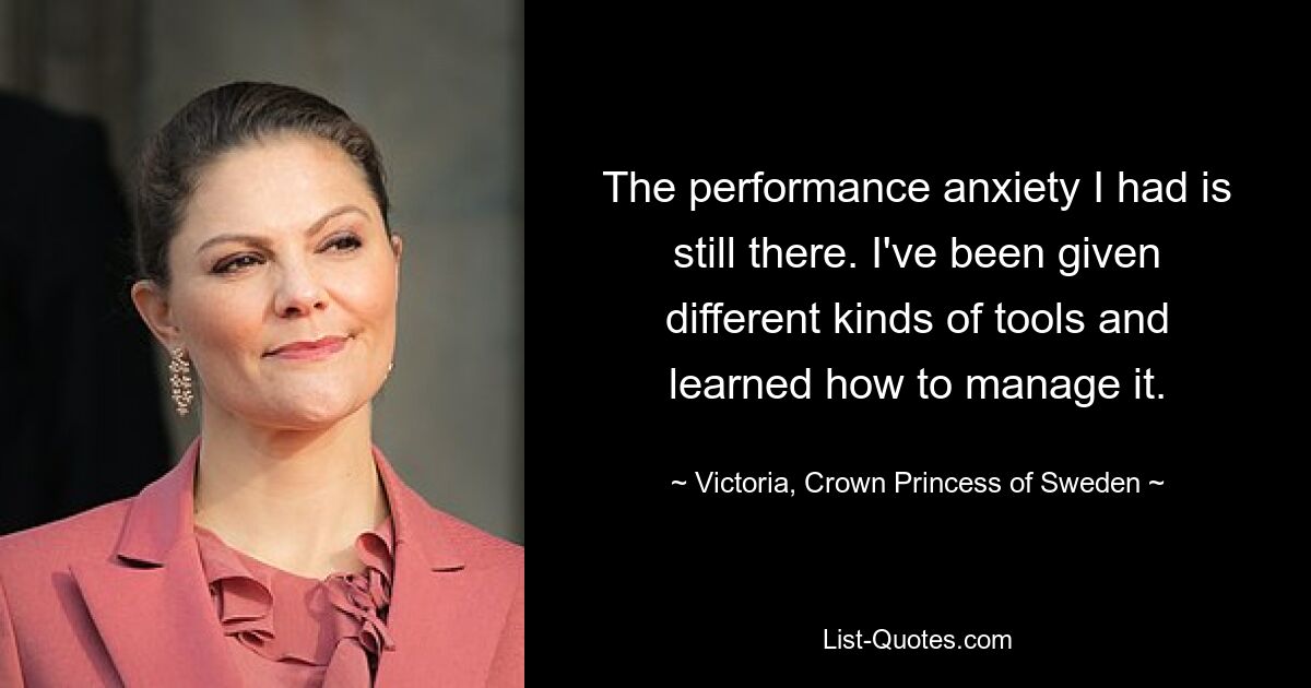 The performance anxiety I had is still there. I've been given different kinds of tools and learned how to manage it. — © Victoria, Crown Princess of Sweden