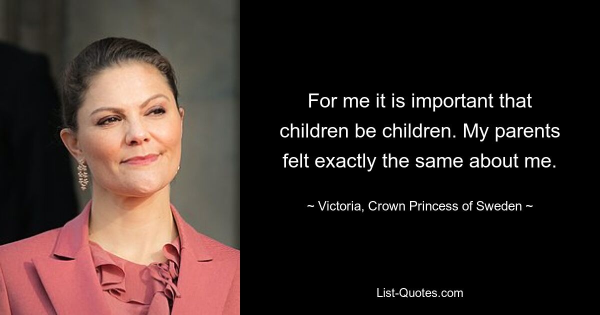 For me it is important that children be children. My parents felt exactly the same about me. — © Victoria, Crown Princess of Sweden