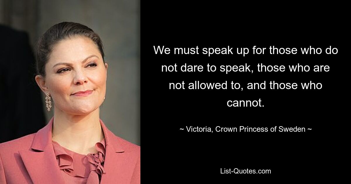 We must speak up for those who do not dare to speak, those who are not allowed to, and those who cannot. — © Victoria, Crown Princess of Sweden