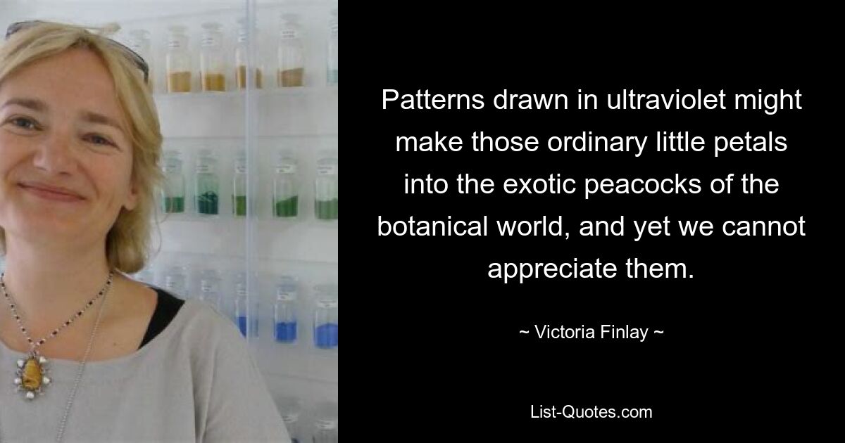 Patterns drawn in ultraviolet might make those ordinary little petals into the exotic peacocks of the botanical world, and yet we cannot appreciate them. — © Victoria Finlay