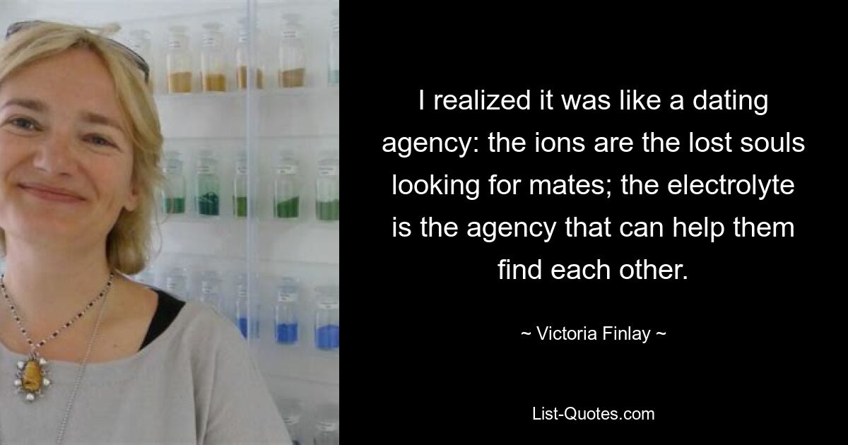 I realized it was like a dating agency: the ions are the lost souls looking for mates; the electrolyte is the agency that can help them find each other. — © Victoria Finlay