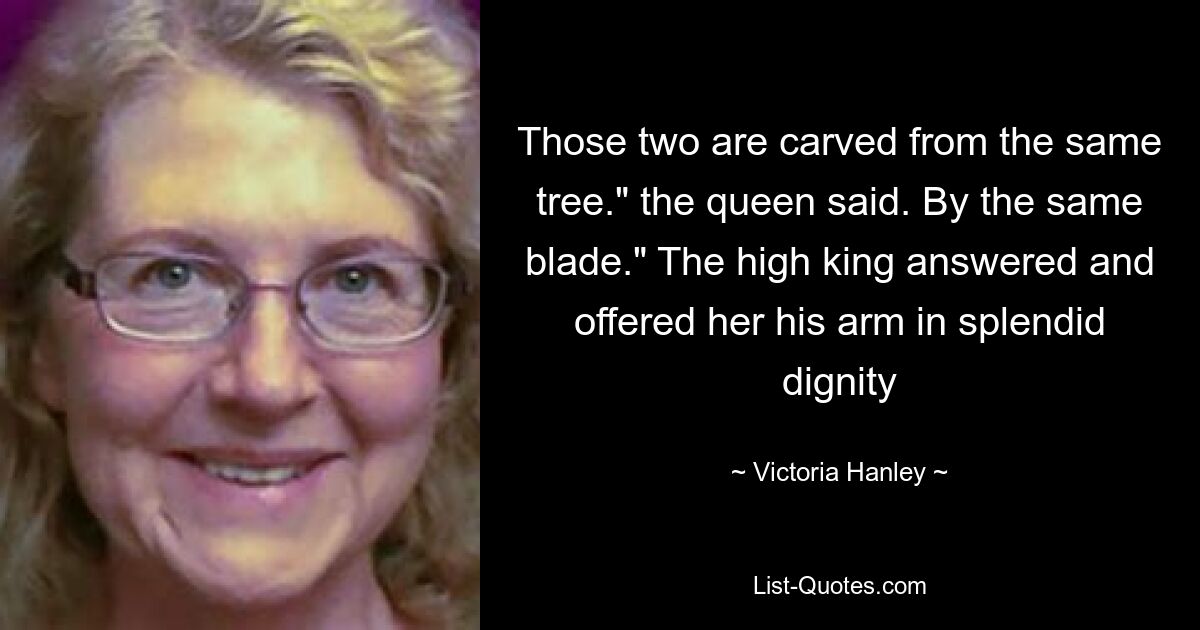 Those two are carved from the same tree." the queen said. By the same blade." The high king answered and offered her his arm in splendid dignity — © Victoria Hanley