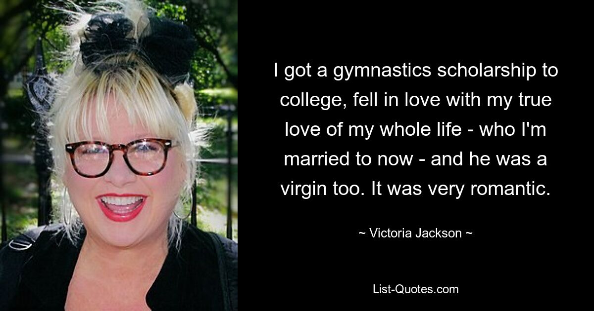 I got a gymnastics scholarship to college, fell in love with my true love of my whole life - who I'm married to now - and he was a virgin too. It was very romantic. — © Victoria Jackson