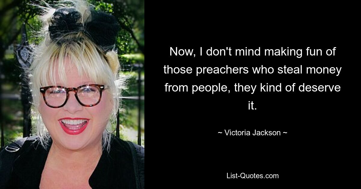 Now, I don't mind making fun of those preachers who steal money from people, they kind of deserve it. — © Victoria Jackson