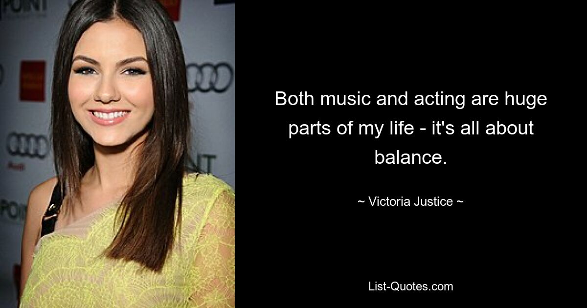 Both music and acting are huge parts of my life - it's all about balance. — © Victoria Justice