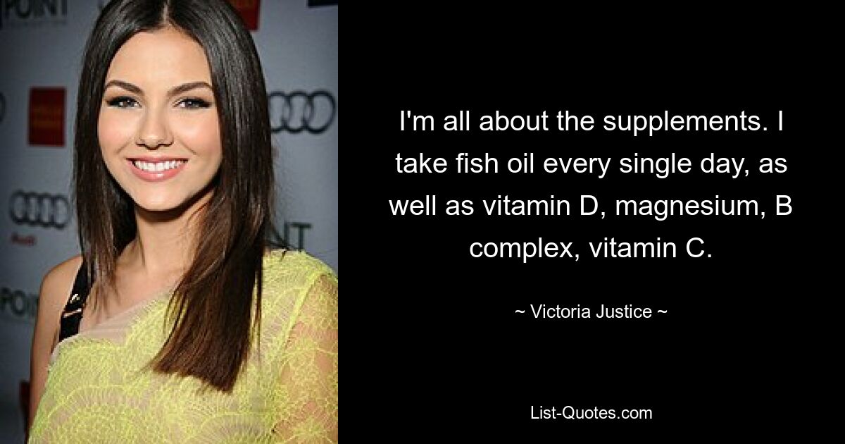 I'm all about the supplements. I take fish oil every single day, as well as vitamin D, magnesium, B complex, vitamin C. — © Victoria Justice