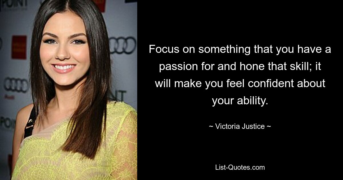 Focus on something that you have a passion for and hone that skill; it will make you feel confident about your ability. — © Victoria Justice