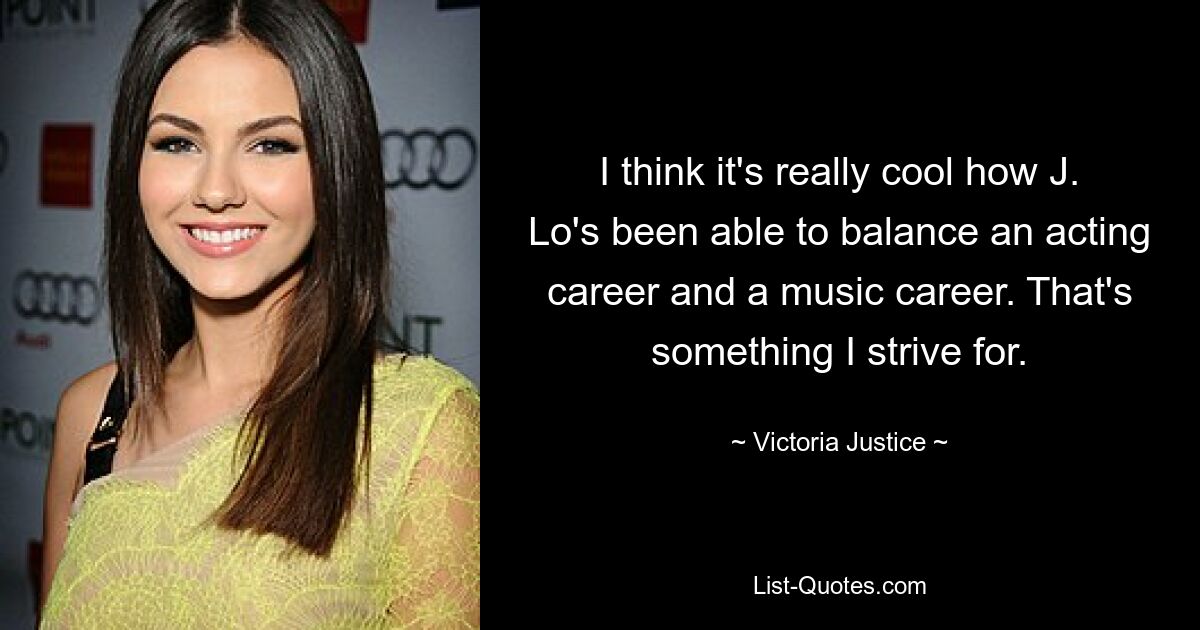 I think it's really cool how J. Lo's been able to balance an acting career and a music career. That's something I strive for. — © Victoria Justice