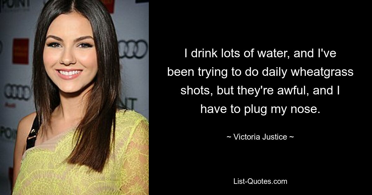 I drink lots of water, and I've been trying to do daily wheatgrass shots, but they're awful, and I have to plug my nose. — © Victoria Justice