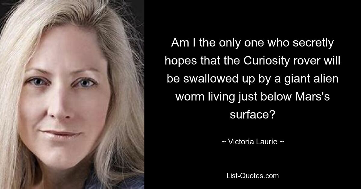 Am I the only one who secretly hopes that the Curiosity rover will be swallowed up by a giant alien worm living just below Mars's surface? — © Victoria Laurie