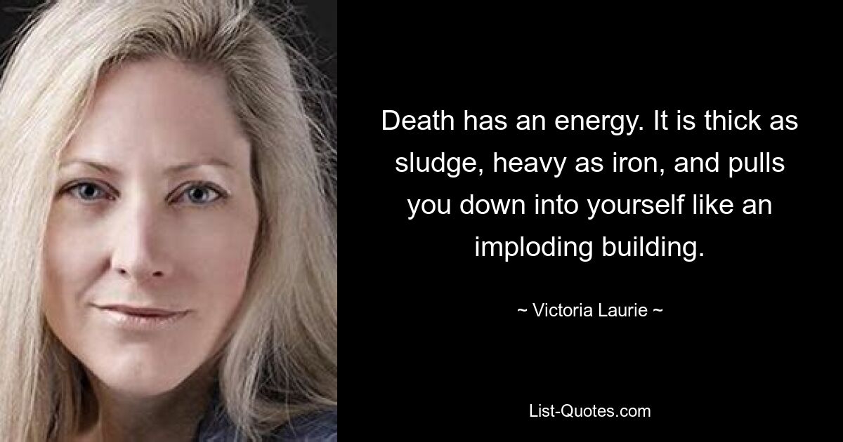 Death has an energy. It is thick as sludge, heavy as iron, and pulls you down into yourself like an imploding building. — © Victoria Laurie