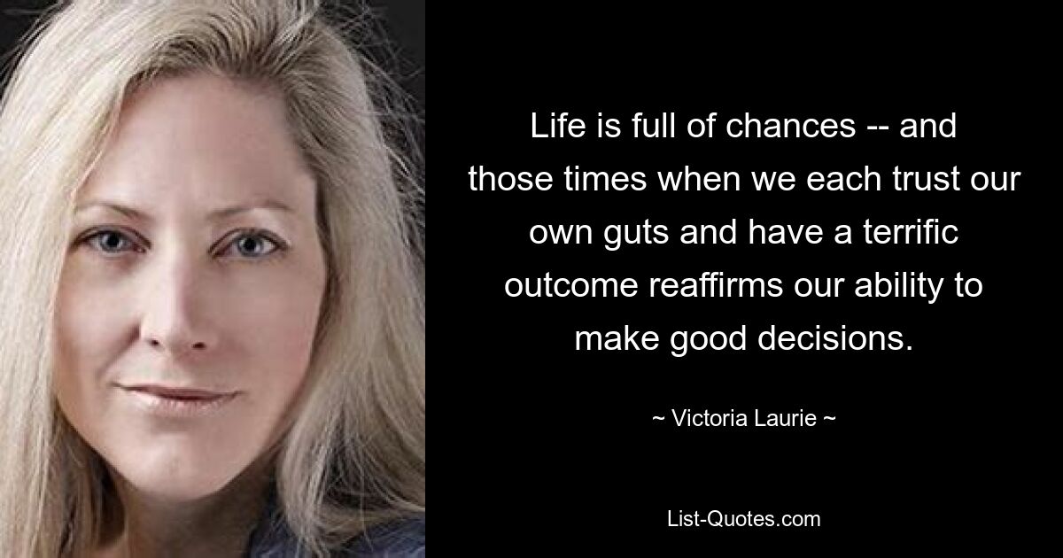 Life is full of chances -- and those times when we each trust our own guts and have a terrific outcome reaffirms our ability to make good decisions. — © Victoria Laurie