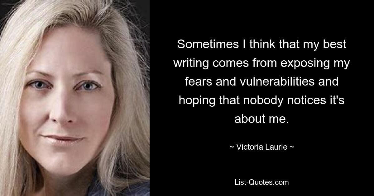 Sometimes I think that my best writing comes from exposing my fears and vulnerabilities and hoping that nobody notices it's about me. — © Victoria Laurie