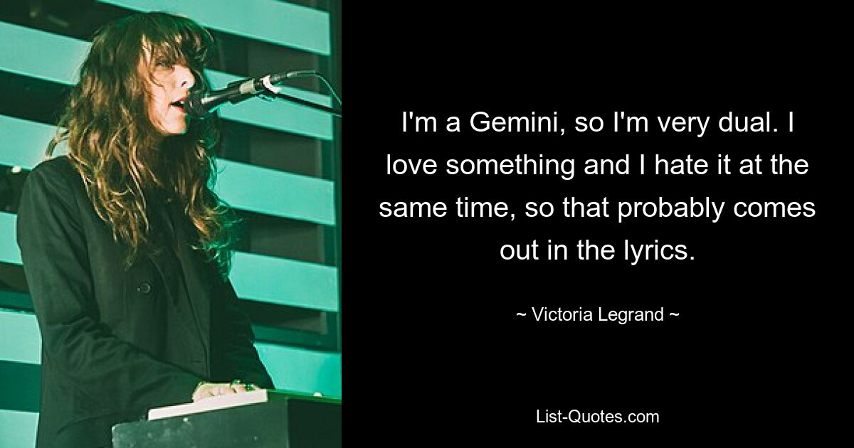 I'm a Gemini, so I'm very dual. I love something and I hate it at the same time, so that probably comes out in the lyrics. — © Victoria Legrand