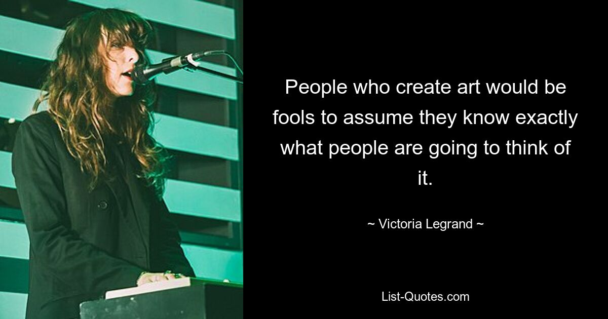 People who create art would be fools to assume they know exactly what people are going to think of it. — © Victoria Legrand