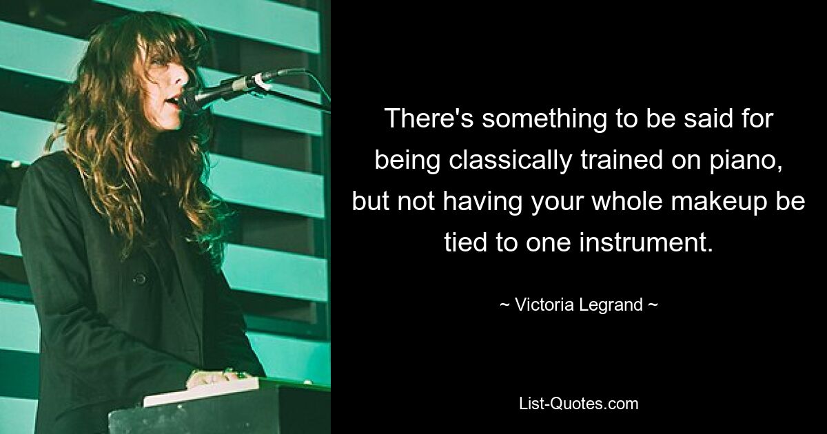 There's something to be said for being classically trained on piano, but not having your whole makeup be tied to one instrument. — © Victoria Legrand