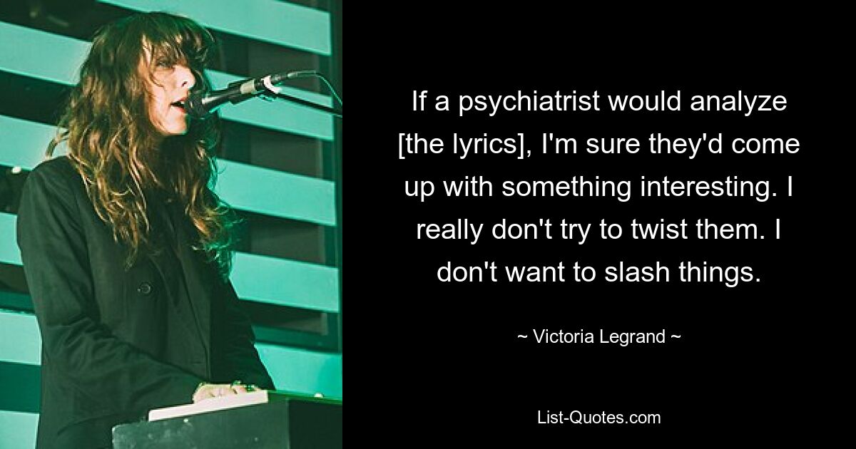 If a psychiatrist would analyze [the lyrics], I'm sure they'd come up with something interesting. I really don't try to twist them. I don't want to slash things. — © Victoria Legrand