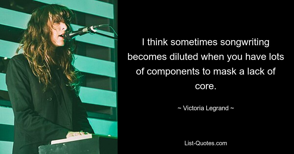 I think sometimes songwriting becomes diluted when you have lots of components to mask a lack of core. — © Victoria Legrand