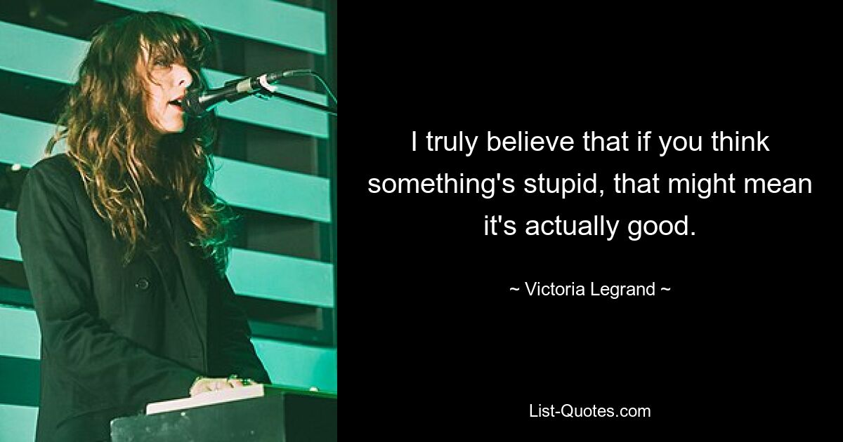 I truly believe that if you think something's stupid, that might mean it's actually good. — © Victoria Legrand