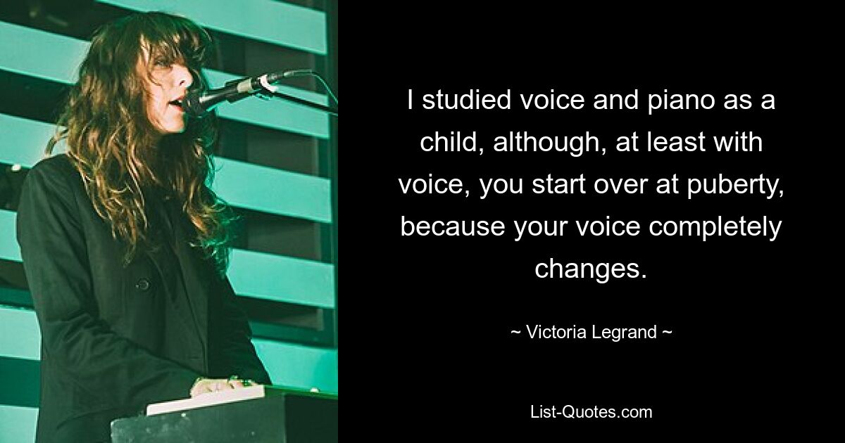 I studied voice and piano as a child, although, at least with voice, you start over at puberty, because your voice completely changes. — © Victoria Legrand