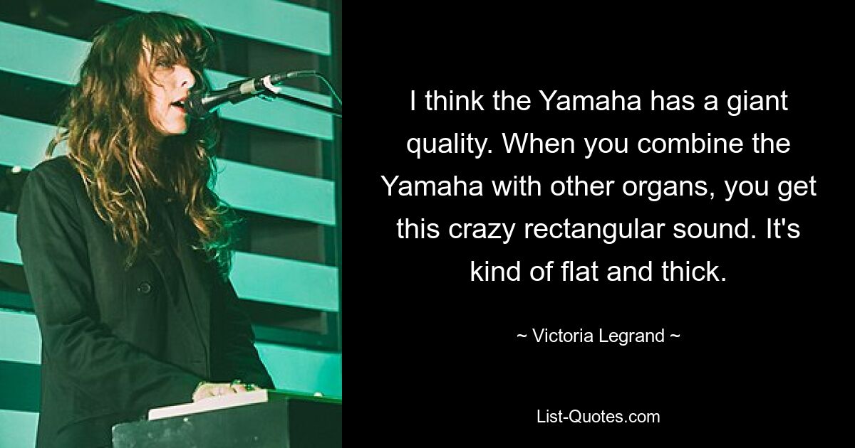 I think the Yamaha has a giant quality. When you combine the Yamaha with other organs, you get this crazy rectangular sound. It's kind of flat and thick. — © Victoria Legrand