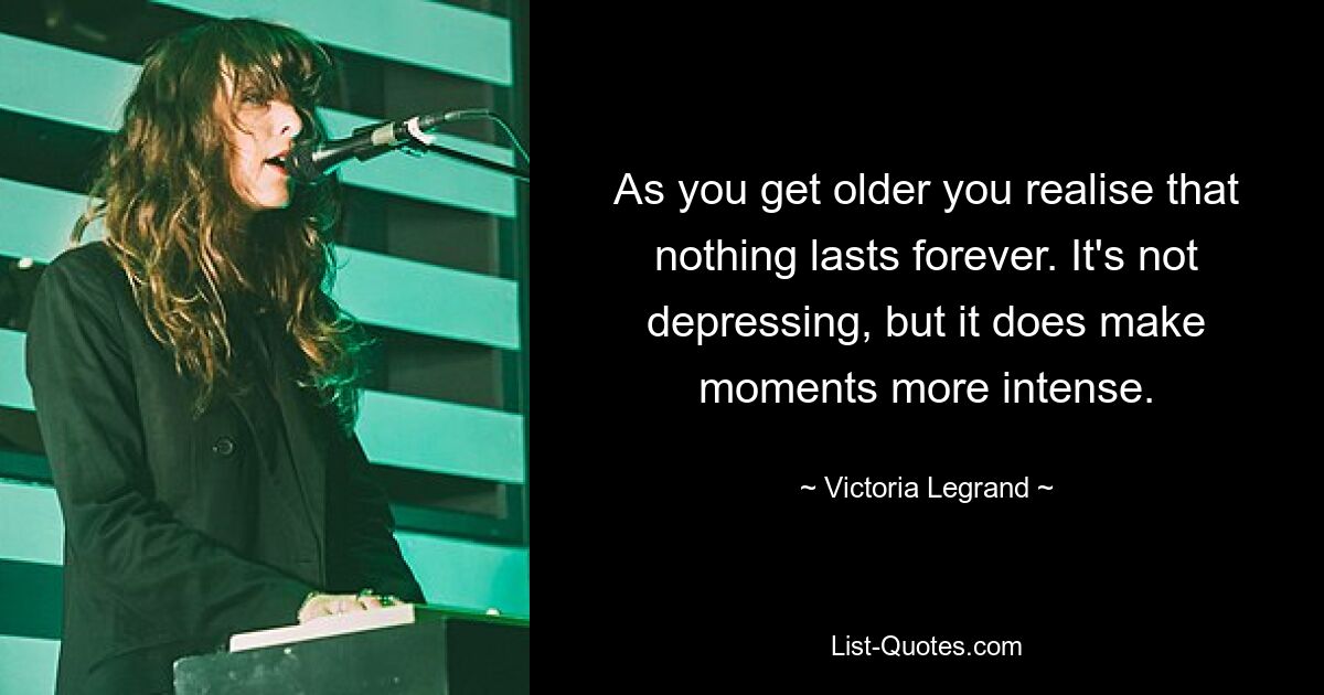 As you get older you realise that nothing lasts forever. It's not depressing, but it does make moments more intense. — © Victoria Legrand