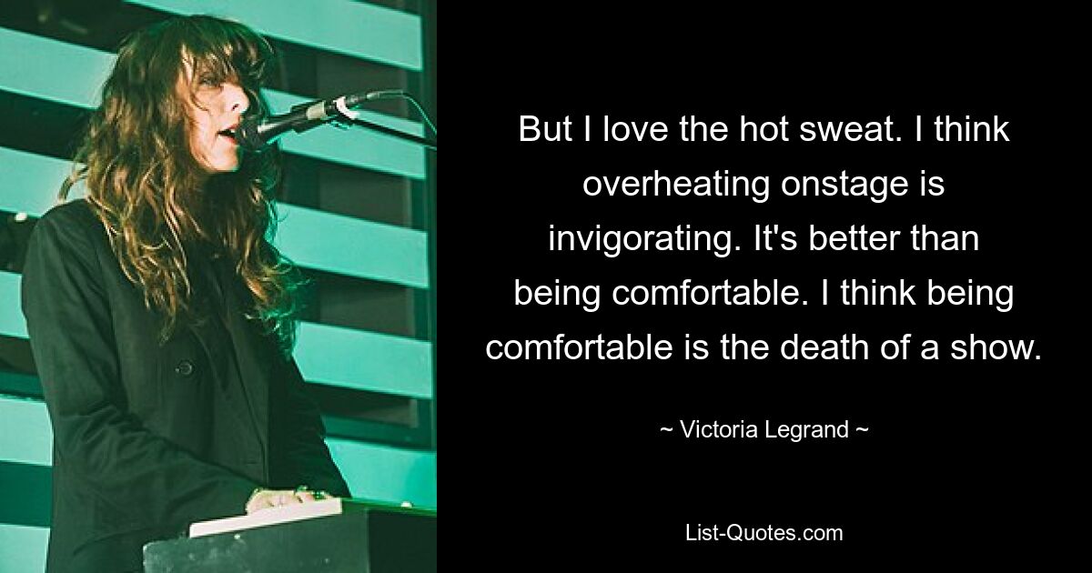 But I love the hot sweat. I think overheating onstage is invigorating. It's better than being comfortable. I think being comfortable is the death of a show. — © Victoria Legrand