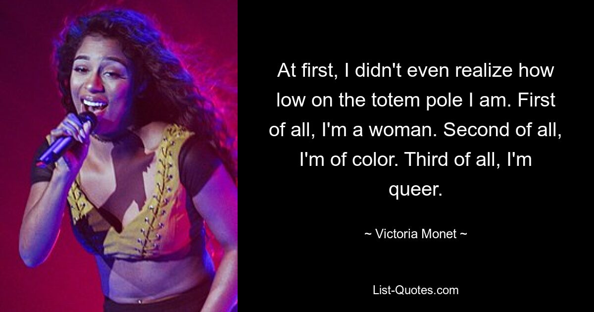 At first, I didn't even realize how low on the totem pole I am. First of all, I'm a woman. Second of all, I'm of color. Third of all, I'm queer. — © Victoria Monet