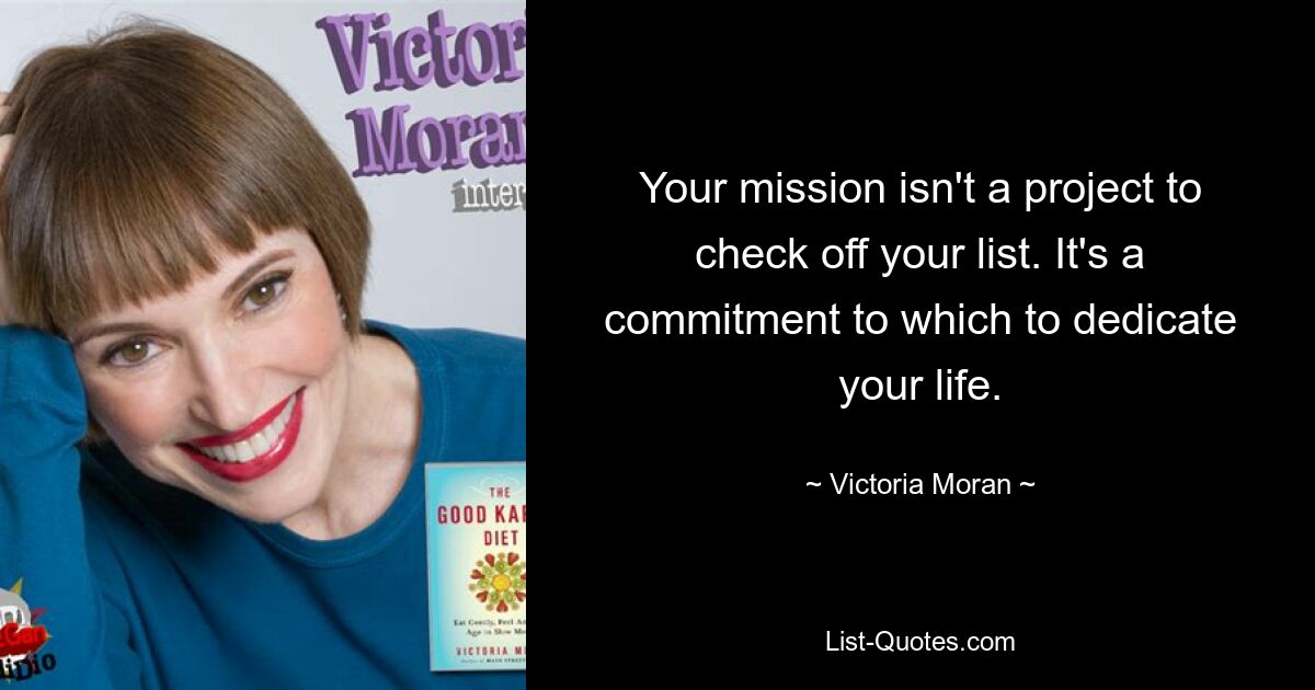 Your mission isn't a project to check off your list. It's a commitment to which to dedicate your life. — © Victoria Moran