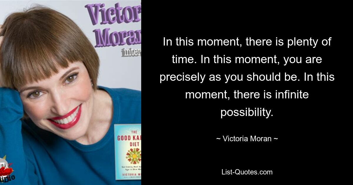 In this moment, there is plenty of time. In this moment, you are precisely as you should be. In this moment, there is infinite possibility. — © Victoria Moran