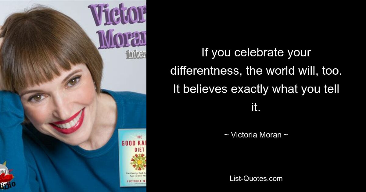 If you celebrate your differentness, the world will, too. It believes exactly what you tell it. — © Victoria Moran