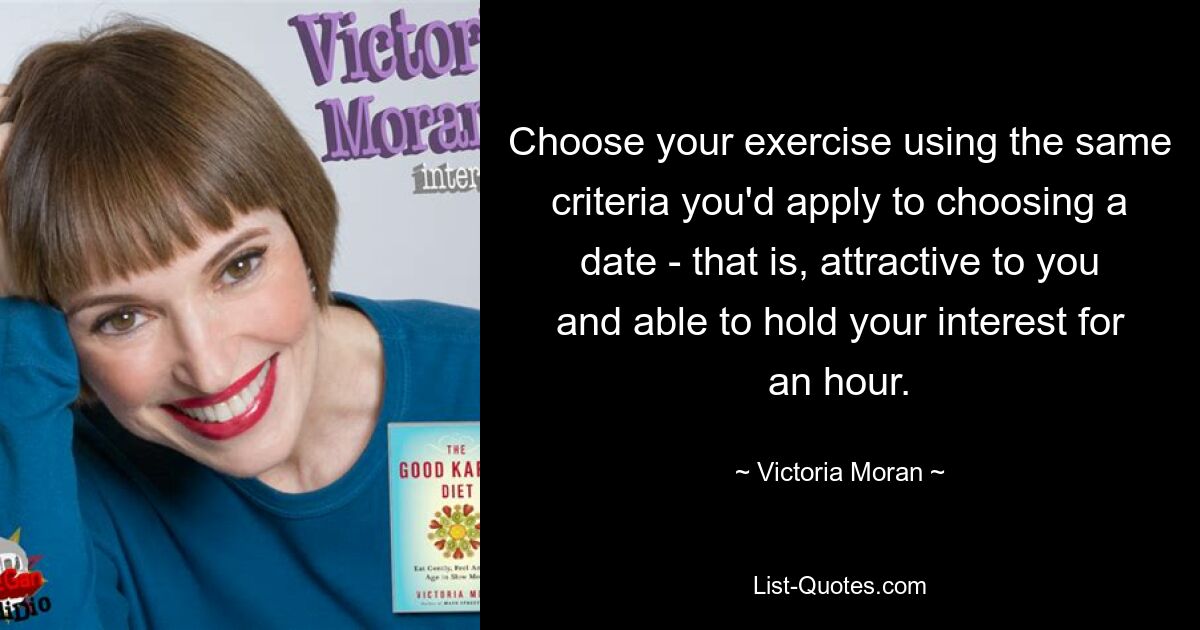 Choose your exercise using the same criteria you'd apply to choosing a date - that is, attractive to you and able to hold your interest for an hour. — © Victoria Moran