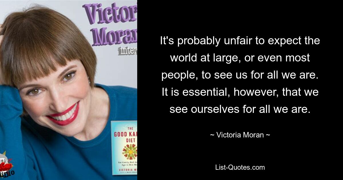 It's probably unfair to expect the world at large, or even most people, to see us for all we are. It is essential, however, that we see ourselves for all we are. — © Victoria Moran