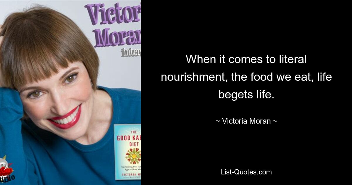 When it comes to literal nourishment, the food we eat, life begets life. — © Victoria Moran