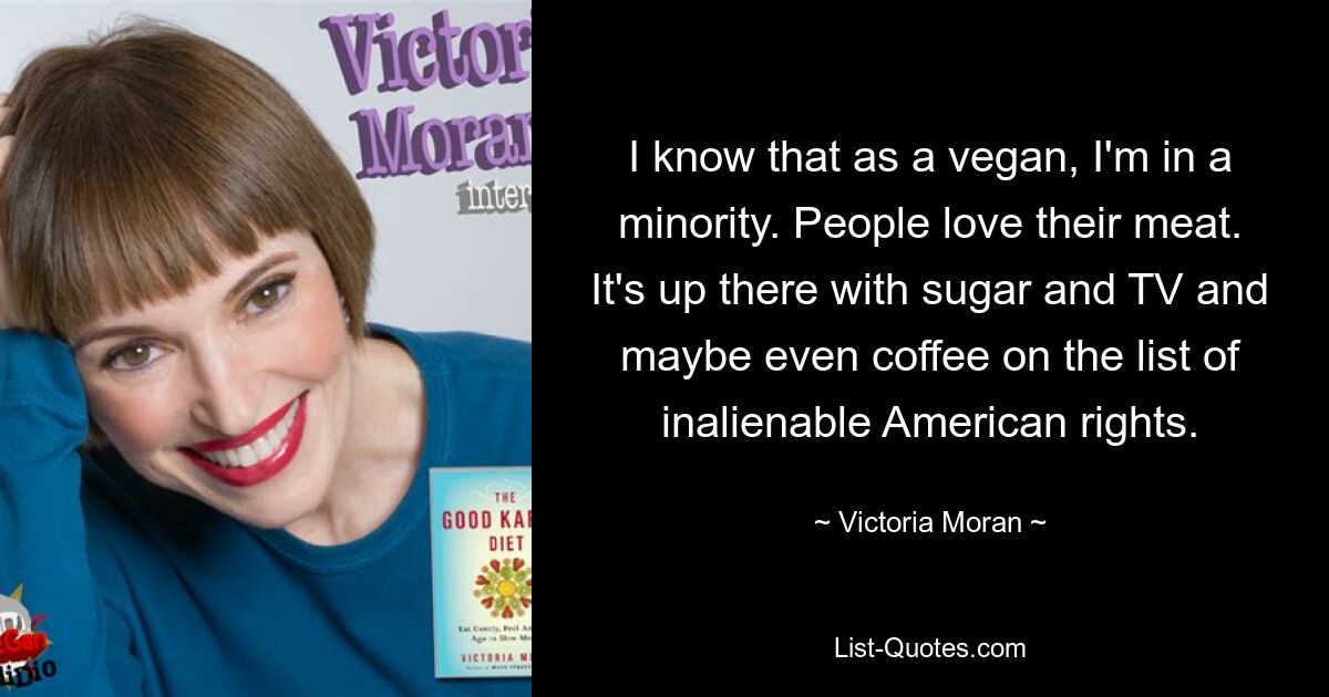 I know that as a vegan, I'm in a minority. People love their meat. It's up there with sugar and TV and maybe even coffee on the list of inalienable American rights. — © Victoria Moran