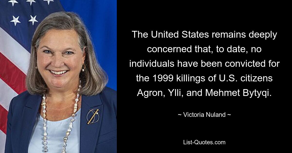 The United States remains deeply concerned that, to date, no individuals have been convicted for the 1999 killings of U.S. citizens Agron, Ylli, and Mehmet Bytyqi. — © Victoria Nuland