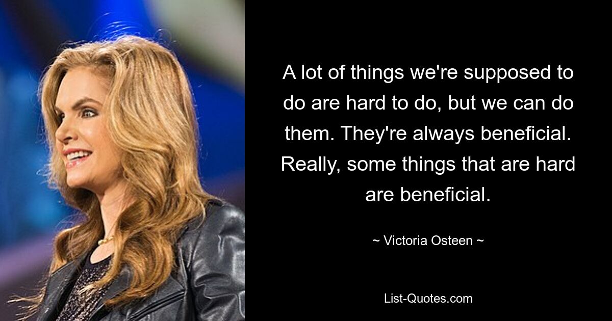 A lot of things we're supposed to do are hard to do, but we can do them. They're always beneficial. Really, some things that are hard are beneficial. — © Victoria Osteen