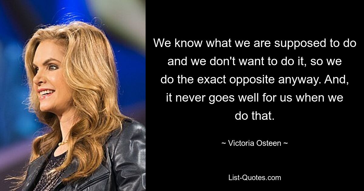 We know what we are supposed to do and we don't want to do it, so we do the exact opposite anyway. And, it never goes well for us when we do that. — © Victoria Osteen