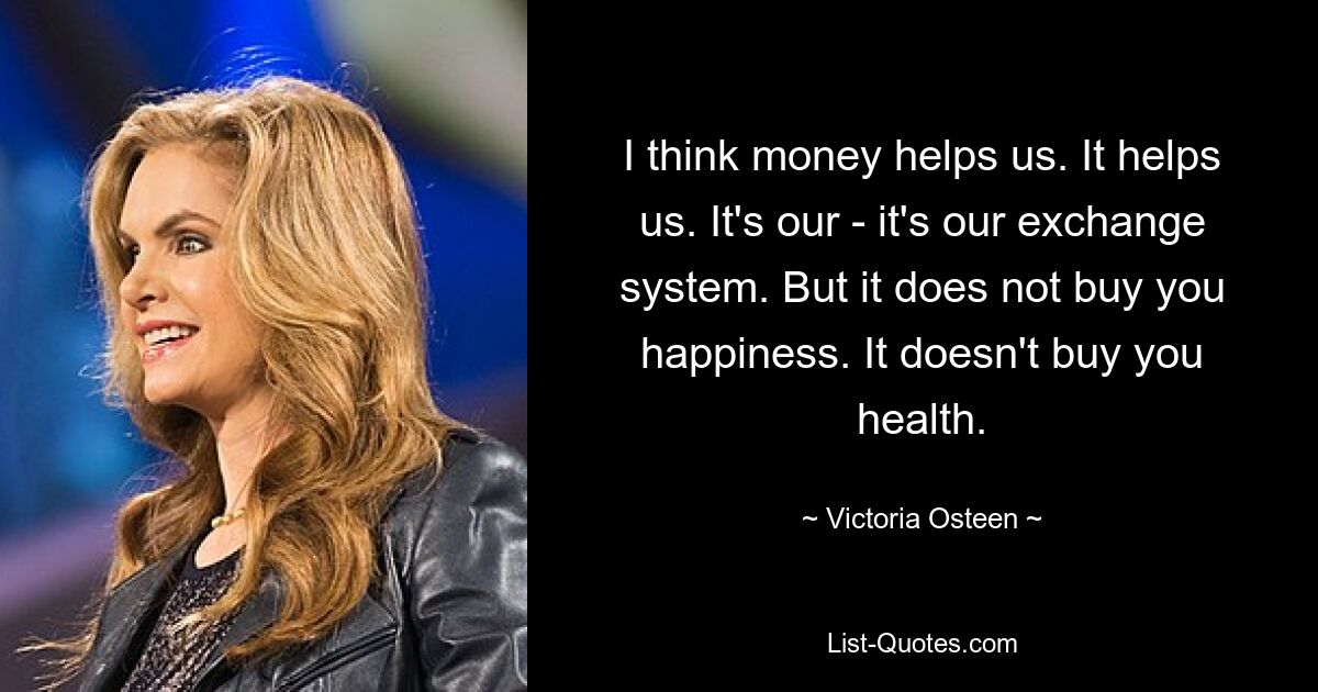 I think money helps us. It helps us. It's our - it's our exchange system. But it does not buy you happiness. It doesn't buy you health. — © Victoria Osteen