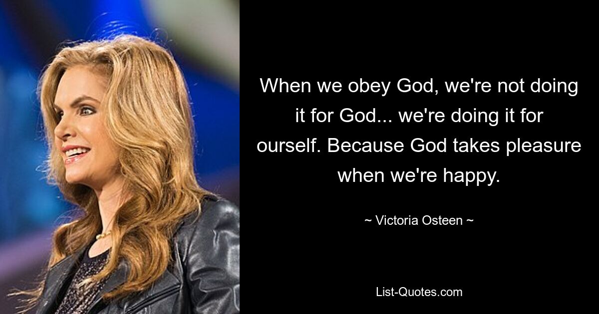 When we obey God, we're not doing it for God... we're doing it for ourself. Because God takes pleasure when we're happy. — © Victoria Osteen