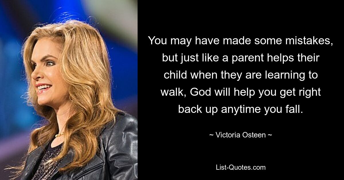 You may have made some mistakes, but just like a parent helps their child when they are learning to walk, God will help you get right back up anytime you fall. — © Victoria Osteen