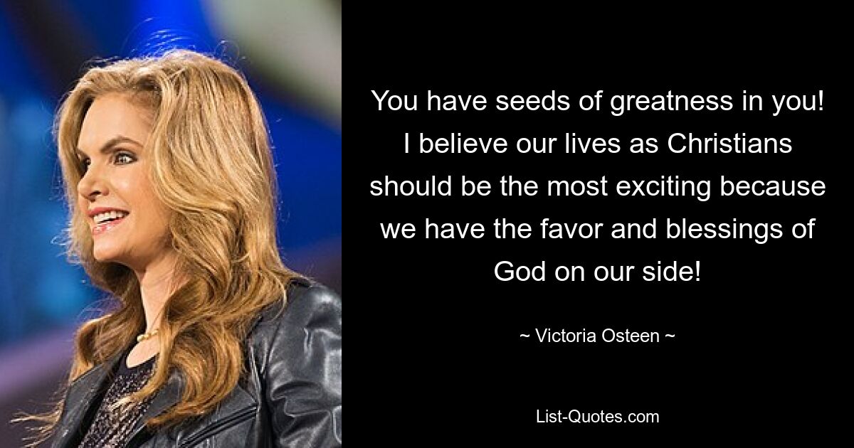 You have seeds of greatness in you! I believe our lives as Christians should be the most exciting because we have the favor and blessings of God on our side! — © Victoria Osteen