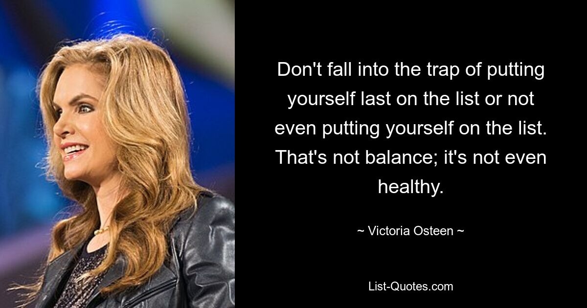 Don't fall into the trap of putting yourself last on the list or not even putting yourself on the list. That's not balance; it's not even healthy. — © Victoria Osteen