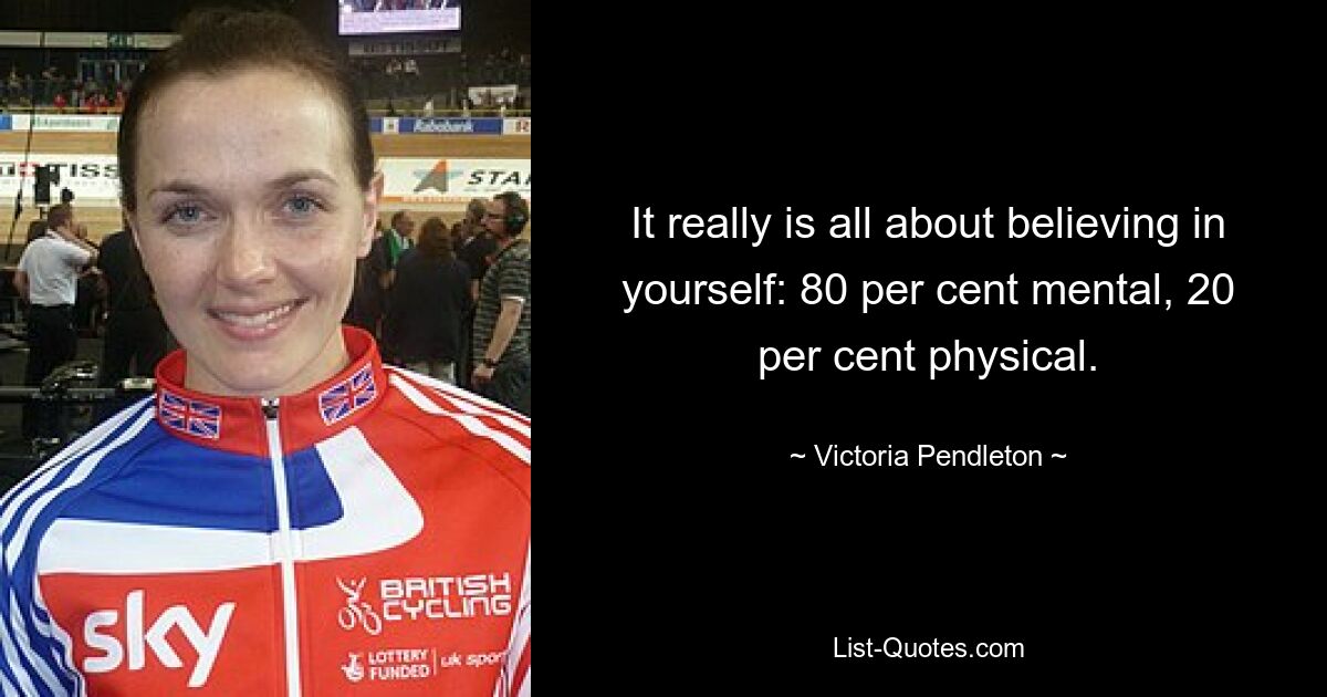 It really is all about believing in yourself: 80 per cent mental, 20 per cent physical. — © Victoria Pendleton