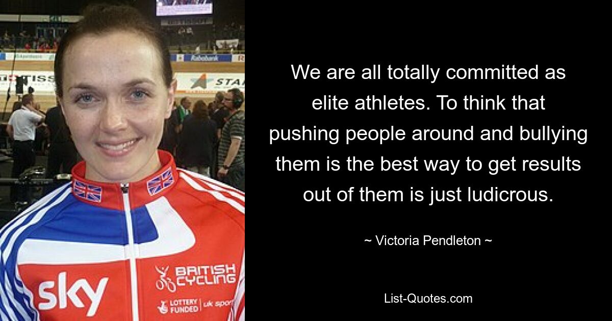 We are all totally committed as elite athletes. To think that pushing people around and bullying them is the best way to get results out of them is just ludicrous. — © Victoria Pendleton