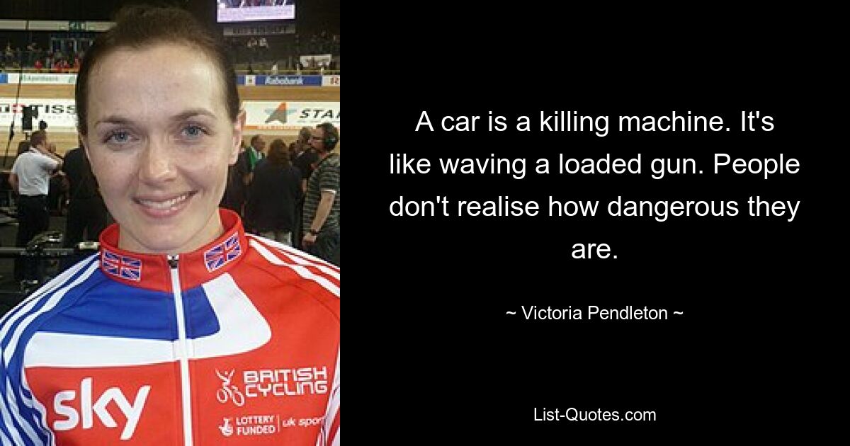 A car is a killing machine. It's like waving a loaded gun. People don't realise how dangerous they are. — © Victoria Pendleton