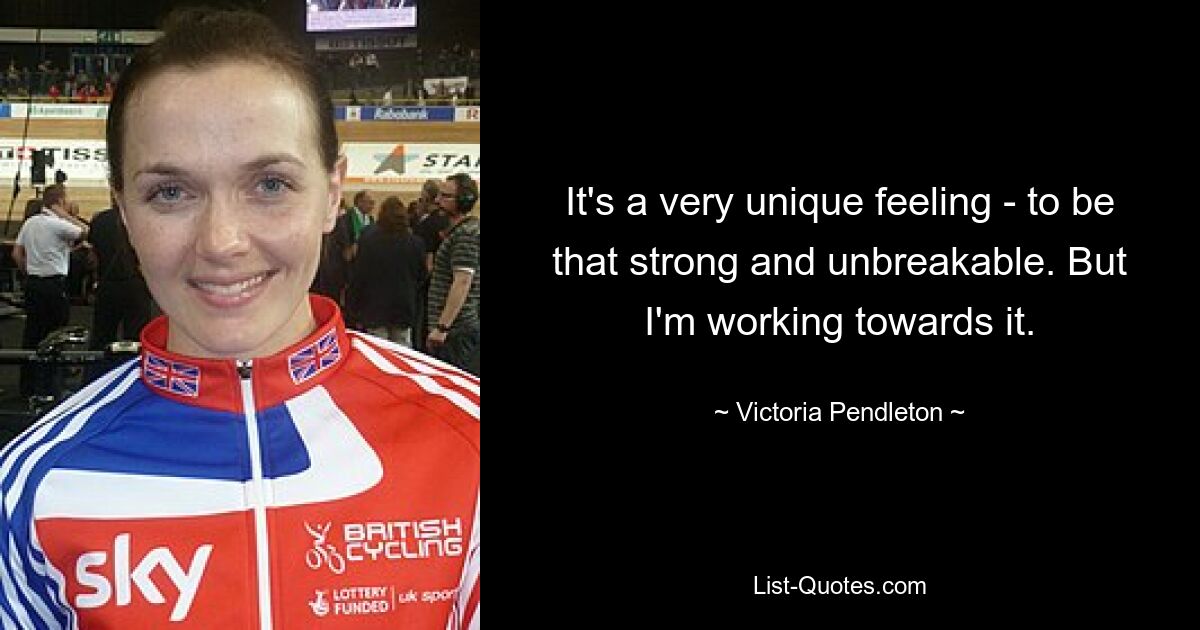 It's a very unique feeling - to be that strong and unbreakable. But I'm working towards it. — © Victoria Pendleton