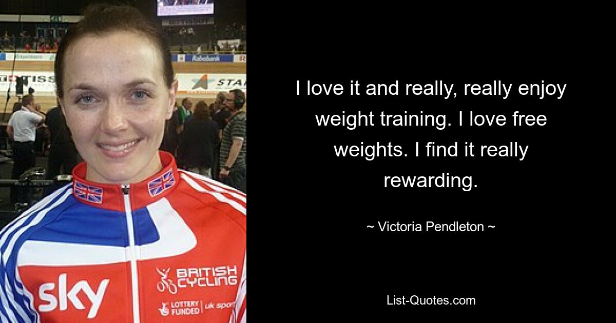 I love it and really, really enjoy weight training. I love free weights. I find it really rewarding. — © Victoria Pendleton