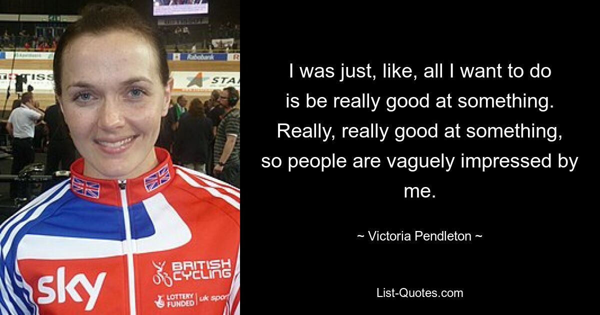 I was just, like, all I want to do is be really good at something. Really, really good at something, so people are vaguely impressed by me. — © Victoria Pendleton